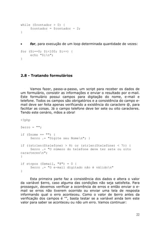 while ($contador > 0) {
$contador = $contador - 2;
}

•

for, para execução de um loop determinada quantidade de vezes:

for ($i==0; $i<100; $i++) {
echo "$in";
}

2.8 - Tratando formulários

Vamos fazer, passo-a-passo, um script para receber os dados de
um formulário, consistir as informações e enviar o resultado por e-mail.
Este formulário possui campos para digitação do nome, e-mail e
telefone. Todos os campos são obrigatórios e a consistência do campo email deve ser feita apenas verificando a existência do caractere @, para
facilitar as coisas. Já o campo telefone deve ter sete ou oito caracteres.
Tendo este cenário, mãos a obra!
<?php
$erro = "";
if ($nome == "") {
$erro .= "Digite seu Nomen"; }
if ((strlen($telefone) > 8) or (strlen($telefone) < 7)) {
$erro .= "O número do telefone deve ter sete ou oito
caracteresn";
}
if strpos ($email, "@") = 0 {
$erro .= "O e-mail digitado não é válidon"
}
Esta primeira parte faz a consistência dos dados e altera o valor
da variável $erro, caso alguma das condições não seja satisfeita. Para
prosseguir, devemos verificar a ocorrência de erros e então enviar o email se erros não tiverem ocorrido ou enviar uma tela de resposta
informando qual o erro aconteceu. Como o valor de $erro antes da
verificação dos campos é "", basta testar se a variável ainda tem este
valor para saber se aconteceu ou não um erro. Vamos continuar:

22

 