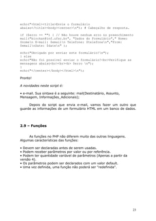 echo("<html><title>Envie o formulário
abaixo</title><body><center>n"); # Cabeçalho de resposta.
if ($erro == "") { // Não houve nenhum erro no preenchimento
mail("birckan@inf.ufsc.br", "Dados do Formulário"," Nome:
$nomen E-mail: $emailn Telefone: $telefonen","From:
$emailnDate: $daten" );
echo("Obrigado por enviar este formulário!n");
} else
echo("Não foi possível enviar o formulário!<br>Verifique as
mensagens abaixo<br><br><b> $erro n");
}
echo("</center></body></html>n");
Pronto!
A novidades neste script é:
• e-mail. Sua sintaxe é a seguinte: mail(Destinatário, Assunto,
Mensagem, Informações_Adicionais);
Depois do script que envia e-mail, vamos fazer um outro que
guarde as informações de um formulário HTML em um banco de dados.

2.9 – Funções
As funções no PHP não diferem muito das outras linguagens.
Algumas características das funções:
• Devem ser declaradas antes de serem usadas.
• Podem receber parâmetros por valor ou por referência.
• Podem ter quantidade variável de parâmetros (Apenas a partir da
versão 4).
• Os parâmetros podem ser declarados com um valor default.
• Uma vez definida, uma função não poderá ser "redefinida".

23

 