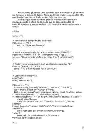 Neste ponto já temos uma conexão com o servidor e já criamos
um link com o banco de dados. Agora podemos enviar os comandos SQL
que desejarmos. Se você não souber SQL, aprenda :-)
Agora segue nosso exemplo prático: Vamos usar o script do
módulo passado e alterá-lo de modo que os dados digitados no
formulário sejam gravados no banco de dados Curso antes de enviar o
e-mail.
<?php
$erro = "";
# Verificar se o campo NOME está vazio.
if ($nome == "") {
erro .= "Digite seu Nomen";
}
# Verificar a quantidade de caracteres no campo TELEFONE.
if ((strlen($telefone) > 8) or (strlen($telefone) < 7)) {
$erro .= "O número do telefone deve ter 7 ou 8 caracteresn";
}
# Testar vamor do campo E-mail, verificando o caracter "@"
if strpos ($email, "@") = 0 {
$erro .= "O e-mail digitado não é válidon";
}
# Cabeçalho de resposta.
echo("n");
echo("<center>n");
if ($erro == "") {
$conn = mysql_connect("localhost", "visitante", "temp99");
$db = mysql_select_db("Curso", $conn);
$sql = mysql_query("insert into Aluno (Nome, Email, Telefone) values
('".addslashes($nome). "','".addslashes($email)."',
'".addslashes($email)."')" or die ("Não foi possível atualizar a tabela");
mysql_close($conn);
mail("birckan@inf.ufsc.br", "Dados do Formulário"," Nome:
$nomen
E-mail: $emailn Telefone: $telefonen","From: $emailnDate:
$daten");
echo("Obrigado por enviar este formulário!n");
} else {
echo("Não foi possível enviar o formulário!
Verifique as mensagens abaixo:
n");
27

 