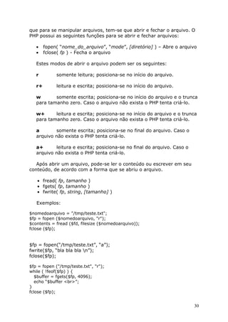 que para se manipular arquivos, tem-se que abrir e fechar o arquivo. O
PHP possui as seguintes funções para se abrir e fechar arquivos:
•
•

fopen( “nome_do_arquivo”, “mode”, [diretório] ) – Abre o arquivo
fclose( fp ) - Fecha o arquivo

Estes modos de abrir o arquivo podem ser os seguintes:
r

somente leitura; posiciona-se no início do arquivo.

r+

leitura e escrita; posiciona-se no início do arquivo.

w
somente escrita; posiciona-se no início do arquivo e o trunca
para tamanho zero. Caso o arquivo não exista o PHP tenta criá-lo.
w+
leitura e escrita; posiciona-se no início do arquivo e o trunca
para tamanho zero. Caso o arquivo não exista o PHP tenta criá-lo.
a
somente escrita; posiciona-se no final do arquivo. Caso o
arquivo não exista o PHP tenta criá-lo.
a+
leitura e escrita; posiciona-se no final do arquivo. Caso o
arquivo não exista o PHP tenta criá-lo.
Após abrir um arquivo, pode-se ler o conteúdo ou escrever em seu
conteúdo, de acordo com a forma que se abriu o arquivo.
• fread( fp, tamanho )
• fgets( fp, tamanho )
• fwrite( fp, string, [tamanho] )
Exemplos:
$nomedoarquivo = "/tmp/teste.txt";
$fp = fopen ($nomedoarquivo, "r");
$contents = fread ($fd, filesize ($nomedoarquivo));
fclose ($fp);

$fp = fopen(“/tmp/teste.txt”, “a”);
fwrite($fp, “bla bla bla n”);
fclose($fp);
$fp = fopen ("/tmp/teste.txt", "r");
while ( !feof($fp) ) {
$buffer = fgets($fp, 4096);
echo “$buffer <br>”;
}
fclose ($fp);

30

 