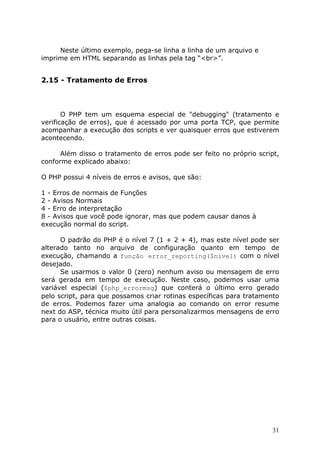 Neste último exemplo, pega-se linha a linha de um arquivo e
imprime em HTML separando as linhas pela tag “<br>”.

2.15 - Tratamento de Erros

O PHP tem um esquema especial de "debugging" (tratamento e
verificação de erros), que é acessado por uma porta TCP, que permite
acompanhar a execução dos scripts e ver quaisquer erros que estiverem
acontecendo.
Além disso o tratamento de erros pode ser feito no próprio script,
conforme explicado abaixo:
O PHP possui 4 níveis de erros e avisos, que são:
1 - Erros de normais de Funções
2 - Avisos Normais
4 - Erro de interpretação
8 - Avisos que você pode ignorar, mas que podem causar danos à
execução normal do script.
O padrão do PHP é o nível 7 (1 + 2 + 4), mas este nível pode ser
alterado tanto no arquivo de configuração quanto em tempo de
execução, chamando a função error_reporting($nivel) com o nível
desejado.
Se usarmos o valor 0 (zero) nenhum aviso ou mensagem de erro
será gerada em tempo de execução. Neste caso, podemos usar uma
variável especial ($php_errormsg) que conterá o último erro gerado
pelo script, para que possamos criar rotinas específicas para tratamento
de erros. Podemos fazer uma analogia ao comando on error resume
next do ASP, técnica muito útil para personalizarmos mensagens de erro
para o usuário, entre outras coisas.

31

 