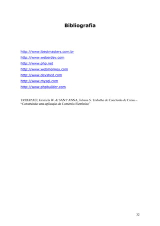 Bibliografia

http://www.ibestmasters.com.br
http://www.weberdev.com
http://www.php.net
http://www.webmonkey.com
http://www.devshed.com
http://www.mysql.com
http://www.phpbuilder.com

TRIDAPALI, Graziela W. & SANT’ANNA, Juliana S. Trabalho de Conclusão de Curso –
“Construindo uma aplicação de Comércio Eletrônico”

32

 