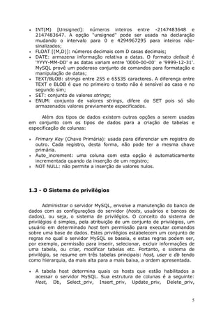 INT(M) [Unsigned]: números inteiros entre -2147483648 e
2147483647. A opção "unsigned" pode ser usada na declaração
mudando o intervalo para 0 e 4294967295 para inteiros nãosinalizados;
!" FLOAT [(M,D)]: números decimais com D casas decimais;
!" DATE: armazena informação relativa a datas. O formato default é
'YYYY-MM-DD' e as datas variam entre '0000-00-00' e '9999-12-31'.
MySQL provê um poderoso conjunto de comandos para formatação e
manipulação de datas;
!" TEXT/BLOB: strings entre 255 e 65535 caracteres. A diferença entre
TEXT e BLOB é que no primeiro o texto não é sensível ao caso e no
segundo sim;
!" SET: conjunto de valores strings;
!" ENUM: conjunto de valores strings, difere do SET pois só são
armazenados valores previamente especificados.
!"

Além dos tipos de dados existem outras opções a serem usadas
em conjunto com os tipos de dados para a criação de tabelas e
especificação de colunas:
Primary Key (Chave Primária): usada para diferenciar um registro do
outro. Cada registro, desta forma, não pode ter a mesma chave
primária.
!" Auto_increment: uma coluna com esta opção é automaticamente
incrementada quando da inserção de um registro;
!" NOT NULL: não permite a inserção de valores nulos.
!"

1.3 - O Sistema de privilégios
Administrar o servidor MySQL, envolve a manutenção do banco de
dados com as configurações do servidor (hosts, usuários e bancos de
dados), ou seja, o sistema de privilégios. O conceito do sistema de
privilégios é simples, pela atribuição de um conjunto de privilégios, um
usuário em determinado host tem permissão para executar comandos
sobre uma base de dados. Estes privilégios estabelecem um conjunto de
regras no qual o servidor MySQL se baseia, e estas regras podem ser,
por exemplo, permissão para inserir, selecionar, excluir informações de
uma tabela, ou criar, modificar tabelas etc. Portanto, o sistema de
privilégio, se resume em três tabelas principais: host, user e db tendo
como hierarquia, da mais alta para a mais baixa, a ordem apresentada.
!"

A tabela host determina quais os hosts que estão habilitados a
acessar o servidor MySQL. Sua estrutura de colunas é a seguinte:
Host, Db, Select_priv, Insert_priv, Update_priv, Delete_priv,

5

 