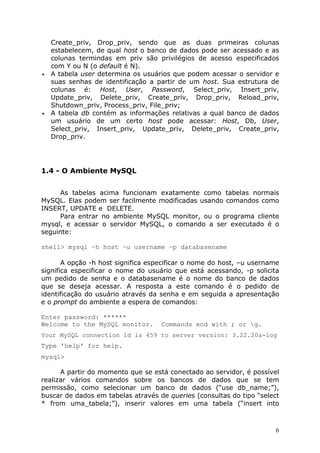 Create_priv, Drop_priv, sendo que as duas primeiras colunas
estabelecem, de qual host o banco de dados pode ser acessado e as
colunas termindas em priv são privilégios de acesso especificados
com Y ou N (o default é N).
!" A tabela user determina os usuários que podem acessar o servidor e
suas senhas de identificação a partir de um host. Sua estrutura de
colunas é: Host, User, Password, Select_priv, Insert_priv,
Update_priv, Delete_priv, Create_priv, Drop_priv, Reload_priv,
Shutdown_priv, Process_priv, File_priv;
!" A tabela db contém as informações relativas a qual banco de dados
um usuário de um certo host pode acessar: Host, Db, User,
Select_priv, Insert_priv, Update_priv, Delete_priv, Create_priv,
Drop_priv.

1.4 - O Ambiente MySQL
As tabelas acima funcionam exatamente como tabelas normais
MySQL. Elas podem ser facilmente modificadas usando comandos como
INSERT, UPDATE e DELETE.
Para entrar no ambiente MySQL monitor, ou o programa cliente
mysql, e acessar o servidor MySQL, o comando a ser executado é o
seguinte:
shell> mysql –h host –u username –p databasename
A opção -h host significa especificar o nome do host, –u username
significa especificar o nome do usuário que está acessando, -p solicita
um pedido de senha e o databasename é o nome do banco de dados
que se deseja acessar. A resposta a este comando é o pedido de
identificação do usuário através da senha e em seguida a apresentação
e o prompt do ambiente a espera de comandos:
Enter password: ******
Welcome to the MySQL monitor.

Commands end with ; or g.

Your MySQL connection id is 459 to server version: 3.22.20a-log

Type 'help' for help.
mysql>
A partir do momento que se está conectado ao servidor, é possível
realizar vários comandos sobre os bancos de dados que se tem
permissão, como selecionar um banco de dados (“use db_name;”),
buscar de dados em tabelas através de queries (consultas do tipo “select
* from uma_tabela;”), inserir valores em uma tabela (“insert into

6

 