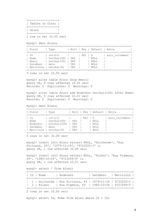 +-----------------+
| Tables in Curso |
+-----------------+
| Aluno
|
+-----------------+
1 row in set (0.00 sec)
mysql> desc Aluno;
+-----------+-------------+------+-----+---------+----------------+
| Field
| Type
| Null | Key | Default | Extra
|
+-----------+-------------+------+-----+---------+----------------+
| ID
| int(11)
|
| PRI | 0
| auto_increment |
| Nome
| varchar(40) | YES |
| NULL
|
|
| Email
| varchar(30) | YES |
| NULL
|
|
| DataNasc | date
| YES |
| NULL
|
|
| Matricula | varchar(9) | YES |
| NULL
|
|
+-----------+-------------+------+-----+---------+----------------+

5 rows in set (0.00 sec)
mysql> alter table Aluno drop Email;
Query OK, 0 rows affected (0.00 sec)
Records: 0 Duplicates: 0 Warnings: 0
mysql> alter table Aluno add Endereco varchar(100) after Nome;
Query OK, 0 rows affected (0.01 sec)
Records: 0 Duplicates: 0 Warnings: 0
mysql> desc Aluno;
+-----------+--------------+------+-----+---------+----------------+
| Field
| Type
| Null | Key | Default | Extra
|
+-----------+--------------+------+-----+---------+----------------+
| ID
| int(11)
|
| PRI | 0
| auto_increment |
| Nome
| varchar(40) | YES |
| NULL
|
|
| Endereco | varchar(100) | YES |
| NULL
|
|
| DataNasc | date
| YES |
| NULL
|
|
| Matricula | varchar(9)
| YES |
| NULL
|
|
+-----------+--------------+------+-----+---------+----------------+

5 rows in set (0.00 sec)
mysql> insert into Aluno values( NULL, 'Guilherme', 'Rua
Pirineus, 43', '1979-11-18', '9723220-3' );
Query OK, 1 row affected (0.00 sec)
mysql> insert into Aluno values( NULL, 'Fulano', 'Rua Pigmeus,
69', '1980-10-24', '9723299-9' );
Query OK, 1 row affected (0.01 sec)
mysql> select * from Aluno;
+----+-----------+------------------+------------+-----------+
| ID | Nome
| Endereco
| DataNasc
| Matricula |
+----+-----------+------------------+------------+-----------+
| 1 | Guilherme | Rua Pirineus, 43 | 1979-11-18 | 9723220-3 |
| 2 | Fulano
| Rua Pigmeus, 69 | 1980-10-24 | 9723299-9 |
+----+-----------+------------------+------------+-----------+
2 rows in set (0.00 sec)
mysql> select ID, Nome from Aluno where ID < 10;

8

 