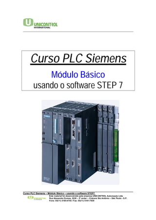 ________________________________________________________________________ 
Curso PLC Siemens 
Módulo Básico 
usando o software STEP 7 
______________________________________________________________________________________ 
Curso PLC Siemens – Módulo Básico – usando o software STEP7 
Este material foi desenvolvido pela empresa UNICONTROL Automação Ltda 
Rua Alexandre Dumas, 2220 – 3º andar – Chácara Sto Antônio – São Paulo - S.P. 
Fone: 55(11) 5185-4755 / Fax: 55(11) 5181-7839 
 