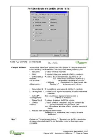 Personalização do Editor: Seção "STL" 
Curso PLC Siemens – Módulo Básico Data: 29/6/2007 
Arquivo: S7-Bas-05.21 
Campos de Status Ao visualizar o status de um bloco em STL apenas os campos ativados na 
caixa de diálogo serão exibidos. São disponíveis as seguintes opções: 
• Status Bit O bit de estado é mostrado. 
• RLO O resultado lógico da operação (RLO) é mostrado. 
• Default Status A palavra de um temporizador, a palavra de um 
contador ou o conteúdo do acumulador 1 (ACCU 1) 
são exibidos - dependendo da operação utilizada. 
• Address Os registradores de endereço são 
utilizados com Registers *) endereçamento indireto. 
• Accumulator 2 O conteúdo do acumulador 2 (ACCU 2) é exibido. 
• DB Registers *) O conteúdo do registro dos blocos de dados relevantes 
• Indirect *) Esta visualização é possível apenas com o 
endereçamento indireto de memória. 
• Status Word A palavra de estado da CPU é exibida. 
• Default O botão “Default” seleciona o conjunto standard de 
sistema para o campo de exibição Status Field. 
Isso corresponde ao bit de estado, o RLO e o standard 
Essa opção só é relevante para a função de teste 
Nota*) Os tópicos “Endereçamento Indireto” , “Registradores de DB“ e a estrutura 
da palavra de estado da CPU são discutidos no curso de programação 
avançada. 
Programação Básica em STEP 7 
é exibido. 
status. 
• Activate New Breakpoints Immediately 
“Breakpoint”. 
Arquitetura dos Página 5-21 Blocos / O Editor de Blocos 
 