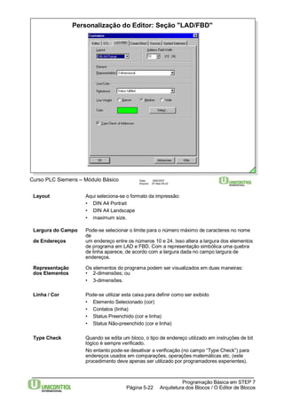 Personalização do Editor: Seção "LAD/FBD" 
Curso PLC Siemens – Módulo Básico Data: 29/6/2007 
Arquivo: S7-Bas-05.22 
Largura do Campo Pode-se selecionar o limite para o número máximo de caracteres no nome 
Programação Básica em STEP 7 
Layout Aqui seleciona-se o formato da impressão: 
• DIN A4 Portrait 
• DIN A4 Landscape 
• maximum size. 
Arquitetura dos Página 5-22 Blocos / O Editor de Blocos 
de 
de Endereços um endereço entre os números 10 e 24. Isso altera a largura dos elementos 
de programa em LAD e FBD. Com a representação simbólica uma quebra 
de linha aparece, de acordo com a largura dada no campo largura de 
endereços. 
Representação Os elementos do programa podem ser visualizados em duas maneiras: 
dos Elementos • 2-dimensões; ou 
• 3-dimensões. 
Linha / Cor Pode-se utilizar esta caixa para definir como ser exibido 
• Elemento Selecionado (cor) 
• Contatos (linha) 
• Status Preenchido (cor e linha) 
• Status Não-preenchido (cor e linha) 
Type Check Quando se edita um bloco, o tipo de endereço utilizado em instruções de bit 
lógico é sempre verificado. 
No entanto pode-se desativar a verificação (no campo “Type Check”) para 
endereços usados em comparações, operações matemáticas etc. (este 
procedimento deve apenas ser utilizado por programadores experientes). 
 