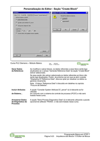 Personalização do Editor : Seção "Create Block" 
Curso PLC Siemens – Módulo Básico Data: 29/6/2007 
Arquivo: S7-Bas-05.23 
Gerar Dados Ao modificar e salvar blocos, os dados referentes a esse bloco serão logo 
de Referência atualizados se o campo “Generate Reference Data" da seção “Create Block" 
estiver selecionado. 
Se essa opção não estiver selecionada os dados referentes ao bloco não 
serão logo atualizados. Porém, da próxima vez em que se abrir a janela 
“Displaying S7 Reference Data", deve-se optar por atualizar os dados ou 
gerá-los novamente. 
Nota: O tópico "Reference Data" é discutido em detalhes no capítulo 
“Procura de Defeitos". 
Incluir Atributos A opção “Consider System Attribute S7_server" só é relevante se for 
Programação Básica em STEP 7 
Arquitetura dos Página 5-23 Blocos / O Editor de Blocos 
utilizada 
de Sistema... em conjunto com o sistema de controle de processo (PCS7) e não será 
tratada nesse curso. 
Armazenar Dados A opção "Store Process Diagnostics Data" só é relevante utilizando o pacote 
de Diagnóstico do opcional de software "PDIAG“, e não será tratada nesse curso. 
Processo 
 