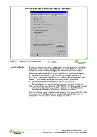 Personalização do Editor: Seção "Sources " 
Curso PLC Siemens – Módulo Básico Data: 29/6/2007 
Arquivo: S7-Bas-05.24 
Arquivos Fonte É possível editar um programa ou partes de um programa no formato de um 
arquivo fonte STL e depois compilá-lo para um bloco. Apenas um arquivo 
fonte pode conter também o código e ser compilado em vários blocos. 
Criar um programa usando um arquivo fonte tem as seguintes vantagens: 
• É possível criar e editar o arquivo fonte em qualquer editor ASCII, 
importar e compilar o mesmo em blocos individuais. A compilação gera 
blocos individuais e armazena-os no programa S7 do usuário. 
• É possível programar vários blocos em um arquivo fonte. 
• É possível salvar um arquivo fonte mesmo com erros de sintaxe. Isso 
não é possível na edição do editor LAD/FBD/STL, devido sua supervisão de 
sintaxe. O único problema, portanto, é que os erros de sintaxe serão 
descobertos somente no momento da compilação do bloco. 
O arquivo fonte é criado na sintaxe da linguagem de programação STL (lista 
de instruções). A estrutura do arquivo fonte em blocos, declarações de 
variáveis ou networks se dá através de palavras-chave. 
Programação Básica em STEP 7 
Arquitetura dos Página 5-24 Blocos / O Editor de Blocos 
 