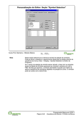 Personalização do Editor: Seção "Symbol Selection" 
Curso PLC Siemens – Módulo Básico Data: 29/6/2007 
Arquivo: S7-Bas-05.25 
Nota Nesta seção seleciona-se a estrutura da lista de seleção de símbolos. 
Pode-se ativar e desativar o aparecimento desta lista na edição através da 
seqüência de menus View -> Display ->Symbol Selection no Editor de 
Programa. 
Se o campo da seleção de símbolo estiver ativado, a lista com os símbolos 
atuais da tabela de símbolos aparecerá ao introduzir variáveis em LAD e 
FBD. Na lista que aparece, o símbolo assinalado é aquele que melhor se 
aplica à seqüência de caracteres digitados na posição do cursor. O símbolo 
pode ser aceito com a tecla Enter. 
Programação Básica em STEP 7 
Arquitetura dos Página 5-25 Blocos / O Editor de Blocos 
 