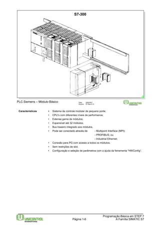 Data: 29/6/2007 
Arquivo: S7-Bas-01.6 
Características • Sistema de controle modular de pequeno porte; 
• CPU’s com diferentes níveis de performance; 
• Extensa gama de módulos; 
• Expansível até 32 módulos; 
• Bus traseiro integrado aos módulos, 
• Pode ser conectado através de - Multipoint Interface (MPI); 
- PROFIBUS; ou 
- Industrial Ethernet; 
• Conexão para PG com acesso a todos os módulos; 
• Sem restrições de slot; 
• Configuração e seleção de parâmetros com a ajuda da ferramenta "HWConfig“. 
Programação Básica em STEP 7 
Página 1-6 A Família SIMATIC S7 
PLC Siemens – Módulo Básico 
S7-300 
 