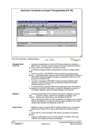 Exercício: Contando as Peças Transportadas (FC 18) 
Curso PLC Siemens – Módulo Básico Data: 29/6/2007 
Arquivo: S7-Bas-08.10 
Situação Atual: • As peças transportadas no modo AUTO são contadas (por adição no 
no FC 18 MW 20, com o memory marker auxiliar M 18.0 para detecção de flanco 
do RLO), assim que atravessam a barreira luminosa. 
• O Número de peças ATUAL transportadas é exibido no display digital 
BCD. 
• Pode-se escolher o SETPOINT número de peças de quantas peças 
devem ser transportadas usando a chave de pré-seleção BCD. Quando o 
SETPOINT número de peças é atingido, é sinalizado o LED (Q 5.4) na 
posição de Controle Final. 
• Tão logo a mensagem SETPOINT número de peças atingido (LED) 
aparecer, nenhuma outra função de transporte poderá ser iniciada 
(intertravamento no FC 16). 
• O número ATUAL de peças (MW 20) é zerado pela chave não retentiva 
na posição de Controle Final quando o sistema é desligado ou quando a 
mensagem Setpoint número de peças atingido é reconhecida. 
Objetivo: • A função programada no FC 18 deve permanecer inalterada. Contudo, 
não continue a utilizar o MW 20 na contagem por adição, use a 
variável Número_de_Peças (INT) a ser declarada no DB 18. 
Para a detecção de flanco do RLO necessária a contagem use a variável 
Flanco_Aux (BOOL), no lugar do memory marker auxiliar M 18.0. Essa 
variável deve também ser declarada no DB 18. 
O Que Fazer: • Modifique o bloco de dados DB 18 (observe a figura) com as variáveis 
Número_de_Peças (INT) e Flanco_Aux (BOOL) e transfira-o para a 
CPU. 
• Dê ao DB 18 o nome simbólico "DB_Pecas" na tabela de simbólicos 
globais. 
• Faça as modificações no FC 18 como descrito no objetivo. Para isso, 
trabalhe com acessos simbólicos completos! 
Programação Básica em STEP 7 
Página 8-10 Blocos de Dados 
 