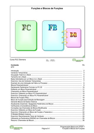 Funções e Blocos de Funções 
Curso PLC Siemens Data: 29/6/2007 
Arquivo: S7-Bas-09.1 
Conteúdo Pá 
gina 
Introdução …..................................................................................................................................... 2 
Variáveis Temporárias ....................................................................................................................... 3 
Ocupação Total no L-Stack ............................................................................................................... 4 
Tamanho do L-Stack .......…............................................................................................................... 5 
Bytes Solicitados por um Bloco no L-Stack ....................................................................................... 6 
Exercício: Uso de Variáveis Temporárias ……................................................................................. 7 
Exemplo de uma Indicação de Falha no Processo ........................................................................... 8 
Blocos Parametrizáveis ..................................................................................................................... 9 
Declarando Parâmetros Formais no FC 20 …............................................................................... 10 
Editando um Bloco Parametrizável ..........…...................................................................................... 11 
Chamando um Bloco Parametrizável ................................................................................................ 12 
Exercício: Editando um Bloco FC Parametrizável ............................................................................. 13 
Exercício: Chamando um Bloco FC Parametrizável ......................................................................... 14 
Blocos de Função (FBs) .................................................................................................................... 15 
Bloco de Função para Exibição de Mensagem ................................................................................. 16 
Gerando Blocos de Dados Instance …............................................................................................. 17 
Atualizando (Inserindo / Apagando) Parâmetros de Blocos .............................................................. 18 
Verificando a Consistência do Bloco .................................................................................................. 19 
Correções nas Chamadas de Blocos Modificados .......................................................................... 20 
Exercício: Editando um Bloco de Função .......................................................................................... 21 
Exercício: Chamando um Bloco de Função e Testando-o .................................................................22 
O Modelo Múltiplo Instance ............................................................................................................... 23 
Exercício: Reconhecendo Tipos de Variáveis ....................................................................................24 
Utilizando os Parâmetros EN/ENO em Chamadas de Blocos ........................................................... 25 
Resumo: Chamadas de Blocos .....………......................................................................................... 26 
Programação Básica em STEP 7 
Página 9-1 Funções e Blocos de Funções 
 