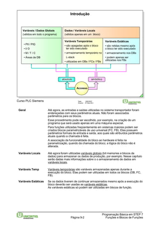 Variáveis Estáticas 
• são retidas mesmo após 
o bloco ter sido executado 
• armazenamento nos DBs 
• podem apenas ser 
utilizadas nos FBs 
Programação Básica em STEP 7 
Introdução 
Dados / Variáveis Locais 
(válidos apenas em um bloco) 
Variáveis Temporárias 
• são apagadas após o bloco 
ter sido executado 
• armazenamento temporário no 
L-stack 
• utilizadas em OBs / FCs / FBs 
Curso PLC Siemens Data: 29/6/2007 
Arquivo: S7-Bas-09.2 
Página 9-2 Funções e Blocos de Funções 
Variáveis / Dados Globais 
(válidos em todo o programa) 
• PII / PIQ 
• I/ O 
• M / T / C 
• Áreas de DB 
absoluto simbólico 
Accesso 
Geral Até agora, as entradas e saídas utilizadas no sistema transportador foram 
endereçadas com seus parâmetros atuais. Não foram associados 
parâmetros para os blocos. 
Esse procedimento pode ser escolhido, por exemplo, na criação de um 
programa que será usado apenas em uma máquina especial. 
Para funções utilizadas freqüentemente em sistemas maiores podem ser 
criados blocos parametrizáveis de uso universal (FC, FB). Eles possuem 
parâmetros formais de entrada e saída, aos quais são atribuídos parâmetros 
atuais quando a chamada é feita. 
A associação da funcionalidade do bloco ao hardware é feita na 
parametrização, quando da chamada do bloco; a lógica do bloco não é 
alterada. 
Variáveis Locais Até agora foram utilizadas variáveis globais (bit memories e blocos de 
dados) para armazenar os dados de produção, por exemplo. Nesse capítulo 
serão dadas mais informações sobre o o armazenamento de dados em 
variáveis locais. 
Variáveis Temp Variáveis temporárias são variáveis armazenadas apenas durante a 
execução do bloco. Elas podem ser utilizadas em todos os blocos (OB, FC, 
FB). 
Variáveis Estáticas Se os dados tiverem de continuar armazenados mesmo após a execução do 
bloco deverão ser usadas as variáveis estáticas. 
As variáveis estáticas só podem ser utilizadas em blocos de função. 
 