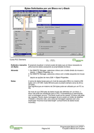 Bytes Solicitados por um Bloco no L-Stack 
Curso PLC Siemens Data: 29/6/2007 
Arquivo: S7-Bas-09.6 
Exibindo o tamanho É possível visualizar o número exato de bytes que um bloco necessita na 
em Bytes pilha local de dados acessando as propriedades do bloco. 
Ativando 1. No SIMATIC Manager, selecione o bloco com o botão direito do mouse e 
depois -> Object Properties. ou 
2. No SIMATIC Manager, selecione o bloco com o botão esquerdo do mouse 
e 
depois as opções de menu Edit -> Object Properties. 
Notas A soma de dados locais para um nível de execução (OB) é no máximo 256 
bytes com o S7-300. Cada OB toma para si próprio sempre cerca de 20 ou 
22 bytes. 
Isso significa que um máximo de 234 bytes pode ser utilizado por um FC ou 
FB. 
Se mais do que 256 bytes de dados locais são definidos em um bloco, o 
bloco não pode ser transferido para a CPU. A transferência é interrompida 
com a mensagem de erro "The block could not be copied“ (O bloco não pôde 
ser copiado). Dentro desta mensagem de erro existe um botão de detalhes 
(“Details”). Clicando nele, uma caixa de mensagem aparece com uma 
explicação "Incorrect local data length“ (comprimento de dados locais 
incorreto). 
Programação Básica em STEP 7 
Página 9-6 Funções e Blocos de Funções 
direito 
 