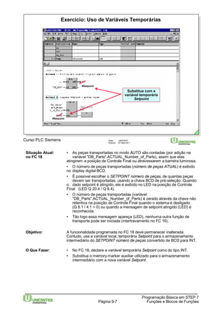 Exercício: Uso de Variáveis Temporárias 
Programação Básica em STEP 7 
Curso PLC Siemens Data: 29/6/2007 
Arquivo: S7-Bas-09.7 
Página 9-7 Funções e Blocos de Funções 
#Setpoint 
#Setpoint 
Substitua com a 
variável temporária 
Setpoint 
Situação Atual: • As peças transportadas no modo AUTO são contadas (por adição na 
no FC 18 variável "DB_Parts".ACTUAL_Number_of_Parts), assim que elas 
atingirem a posição de Controle Final ou atravessarem a barreira luminosa. 
• O número de peças transportadas (número de peças ATUAL) é exibido 
no display digital BCD. 
• É possível escolher o SETPOINT número de peças, de quantas peças 
devem ser transportadas, usando a chave BCD de pré-seleção. Quando 
o dado setpoint é atingido, ele é exibido no LED na posição de Controle 
Final (LED Q 20.4 / Q 8.4). 
• O número de peças transportadas (variável 
"DB_Parts".ACTUAL_Number_of_Parts) é zerado através da chave não 
retentiva na posição de Controle Final quando o sistema é desligado 
(Q 8.1 / 4.1 = 0) ou quando a mensagem de setpoint atingido (LED) é 
reconhecida. 
• Tão logo essa mensagem apareça (LED), nenhuma outra função de 
transporte pode ser iniciada (intertravamento no FC 16). 
Objetivo: A funcionalidade programada no FC 18 deve permanecer inalterada. 
Contudo, use a variável local, temporária Setpoint para o armazenamento 
intermediário do SETPOINT número de peças convertido de BCD para INT. 
O Que Fazer: • No FC 18, declare a variável temporária Setpoint como do tipo INT. 
• Substitua o memory marker auxiliar utilizado para o armazenamento 
intermediário com a nova variável Setpoint. 
 
