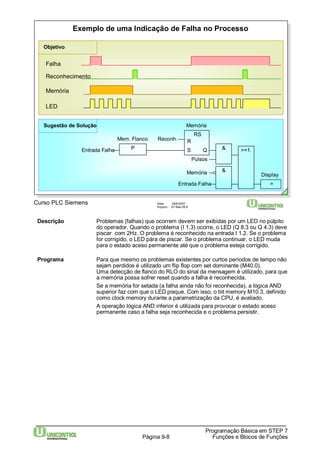 Exemplo de uma Indicação de Falha no Processo 
Objetivo 
Reconhecimento 
Memória 
Curso PLC Siemens Data: 29/6/2007 
R 
Arquivo: S7-Bas-09.8 
Descrição Problemas (falhas) que ocorrem devem ser exibidas por um LED no púlpito 
do operador. Quando o problema (I 1.3) ocorre, o LED (Q 8.3 ou Q 4.3) deve 
piscar com 2Hz. O problema é reconhecido na entrada I 1.2. Se o problema 
for corrigido, o LED pára de piscar. Se o problema continuar, o LED muda 
para o estado aceso permanente até que o problema esteja corrigido. 
Programa Para que mesmo os problemas existentes por curtos períodos de tempo não 
sejam perdidos é utilizado um flip flop com set dominante (M40.0). 
Uma detecção de flanco do RLO do sinal da mensagem é utilizado, para que 
a memória possa sofrer reset quando a falha é reconhecida. 
Se a memória for setada (a falha ainda não foi reconhecida), a lógica AND 
superior faz com que o LED pisque. Com isso, o bit memory M10.3, definido 
como clock memory durante a parametrização da CPU, é avaliado. 
A operação lógica AND inferior é utilizada para provocar o estado aceso 
permanente caso a falha seja reconhecida e o problema persistir. 
Programação Básica em STEP 7 
Página 9-8 Funções e Blocos de Funções 
Falha 
LED 
Mem. Flanco 
Entrada Falha 
Reconh. 
Pulsos 
Entrada Falha 
Display 
RS 
& 
= 
S Q & >=1 
P 
Memória 
Memória 
Sugestão de Solução 
 