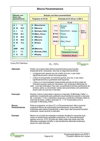 Blocos Parametrizáveis 
Solução com 
bloco não-parametrizável 
Solução com bloco parametrizável 
Programa no FC 20 
I 1.1 
I 1.4 
M 10.3 
Curso PLC Siemens Data: 29/6/2007 
Arquivo: S7-Bas-09.9 
Reconhecim. 
Aplicação Podem ser programados blocos parametrizáveis para funções 
freqüentemente acessadas. Isso traz os seguintes benefícios: 
• o programa tem apenas que ser criado uma vez, o que reduz 
significativamente o tempo de programação. 
• o bloco é armazenado na memória apenas uma vez, o que reduz 
significativamente a quantidade total requerida. 
• o bloco ou a funcionalidade implementada através do bloco pode ser 
chamado quantas vezes for necessário, com endereços diferentes em 
cada uma das chamadas. Para isso, os parâmetros formais (parâmetros de 
entrada, saída, ou de entrada / saída) são preenchidos com parâmetros 
atuais cada vez que ele é chamado. 
Execução Quando o bloco é executado e aparece a instrução "A #Entrada_Falha“, o 
parâmetro é substituído pelo parâmetro atual transferido durante a chamada. 
Se a entrada I 1.4 for o parâmetro atual para o parâmetro Entrada_Falha na 
chamada do bloco, então a instrução "A I 1.4" é executada como a 
instrução "A #Entrada_Falha“ . 
Blocos Pode-se programar um bloco FC ou FB parametrizável. Não é possível 
Parametrizáveis programar blocos de organização parametrizáveis, já que eles são 
chamados pelo sistema operacional, e além disso não é possível transferir 
endereços atuais durante a chamada. 
Exemplo Mesmo se a função de avaliação e exibição de falha for requerida duas 
vezes no sistema será necessário programar o FC 20 parametrizável 
apenas uma vez. O FC 20 pode ser usado então três vezes para três 
diferentes avaliações de falha, e são transferidos diferentes endereços 
atuais em cada chamada. 
Programação Básica em STEP 7 
Página 9-9 Funções e Blocos de Funções 
A I 1.2 
R M 40.0 
A I 1.3 
FP M 40.1 
S M 40.0 
A M 40.0 
A M 10.3 
O 
ANM 40.0 
A I 1.3 
= Q 8.3 
Chamada do FC 20 (ex. in OB 1) 
Entrada 
Falha 
Memoria 
Mem_Flanco 
Display 
Pulsos 
FC 20 
Parâmetros Formais 
A #Reconhecim 
R #Memoria 
A #Entrada_Falha 
FP #Mem_Flanco 
S #Memoria 
A #Memoria 
A #Pulsos 
O 
AN #Memoria 
A #Entrada_Falha 
= #Display 
M 40.0 
M 40.1 
Parâmetros Atuais 
Q 9.1 
(Q 5.1) 
 