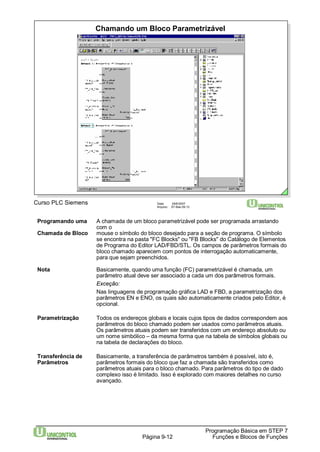 Chamando um Bloco Parametrizável 
Programando uma A chamada de um bloco parametrizável pode ser programada arrastando 
Programação Básica em STEP 7 
Curso PLC Siemens Data: 29/6/2007 
Arquivo: S7-Bas-09.12 
Página 9-12 Funções e Blocos de Funções 
com o 
Chamada de Bloco mouse o símbolo do bloco desejado para a seção de programa. O símbolo 
se encontra na pasta "FC Blocks" ou "FB Blocks" do Catálogo de Elementos 
de Programa do Editor LAD/FBD/STL. Os campos de parâmetros formais do 
bloco chamado aparecem com pontos de interrogação automaticamente, 
para que sejam preenchidos. 
Nota Basicamente, quando uma função (FC) parametrizável é chamada, um 
parâmetro atual deve ser associado a cada um dos parâmetros formais. 
Exceção: 
Nas linguagens de programação gráfica LAD e FBD, a parametrização dos 
parâmetros EN e ENO, os quais são automaticamente criados pelo Editor, é 
opcional. 
Parametrização Todos os endereços globais e locais cujos tipos de dados correspondem aos 
parâmetros do bloco chamado podem ser usados como parâmetros atuais. 
Os parâmetros atuais podem ser transferidos com um endereço absoluto ou 
um nome simbólico – da mesma forma que na tabela de símbolos globais ou 
na tabela de declarações do bloco. 
Transferência de Basicamente, a transferência de parâmetros também é possível, isto é, 
Parâmetros parâmetros formais do bloco que faz a chamada são transferidos como 
parâmetros atuais para o bloco chamado. Para parâmetros do tipo de dado 
complexo isso é limitado. Isso é explorado com maiores detalhes no curso 
avançado. 
 