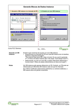 Gerando Blocos de Dados Instance 
1. Gerando o DB instance via chamada de FB 2. Criando um novo DB instance 
Curso PLC Siemens Data: 29/6/2007 
Arquivo: S7-Bas-09.17 
Gerando um DB Existem duas maneiras de se gerar um novo DB instance: 
Instance • Especificando na chamada do FB com qual DB instance ele irá trabalhar. 
Aparece a seguinte mensagem: 
"The instance data block DB x does not exist. Do you want to generate 
it?“ (“O bloco de dados instance DB x não existe. Você deseja criá-lo?”). 
• Selecionando, ao criar um novo DB, a opção "Data block referencing a 
function block“ (“Bloco de dados referenciando um bloco de função”). 
Notes Um DB instance pode apenas referenciar um FB. Contudo, um FB pode ser 
referenciado por diferentes DB instance cada vez que for chamado. 
Se o FB for modificado (adicionando parâmetros ou variáveis estáticas), o 
DB instance deve ser gerado novamente. 
Programação Básica em STEP 7 
Página 9-17 Funções e Blocos de Funções 
 
