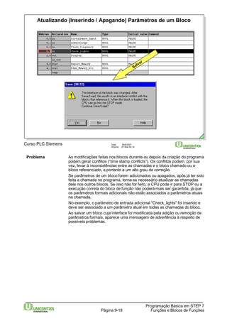 Atualizando (Inserindo / Apagando) Parâmetros de um Bloco 
Problema As modificações feitas nos blocos durante ou depois da criação do programa 
podem gerar conflitos (“time stamp conflicts”). Os conflitos podem, por sua 
vez, levar à inconsistências entre as chamadas e o bloco chamado ou o 
bloco referenciado, e portanto a um alto grau de correção. 
Se parâmetros de um bloco forem adicionados ou apagados, após já ter sido 
feita a chamada no programa, torna-se necessário atualizar as chamadas 
dele nos outros blocos. Se isso não for feito, a CPU pode ir para STOP ou a 
execução correta do bloco de função não poderá mais ser garantida, já que 
os parâmetros formais adicionais não estão associados a parâmetros atuais 
na chamada. 
No exemplo, o parâmetro de entrada adicional "Check_lights" foi inserido e 
deve ser associado a um parâmetro atual em todas as chamadas do bloco. 
Ao salvar um bloco cuja interface foi modificada pela adição ou remoção de 
parâmetros formais, aparece uma mensagem de advertência à respeito de 
possíveis problemas. 
Programação Básica em STEP 7 
Salvar 
Curso PLC Siemens Data: 29/6/2007 
Arquivo: S7-Bas-09.18 
Página 9-18 Funções e Blocos de Funções 
 