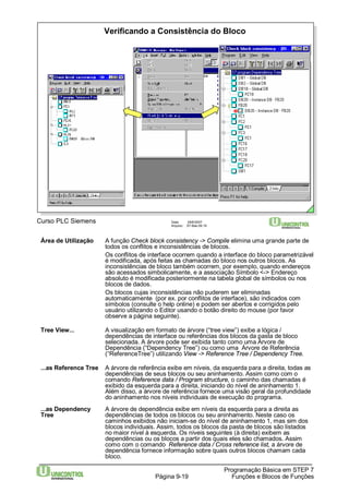 Verificando a Consistência do Bloco 
Área de Utilização A função Check block consistency -> Compile elimina uma grande parte de 
todos os conflitos e inconsistências de blocos. 
Os conflitos de interface ocorrem quando a interface do bloco parametrizável 
é modificada, após feitas as chamadas do bloco nos outros blocos. As 
inconsistências de bloco também ocorrem, por exemplo, quando endereços 
são acessados simbolicamente, e a associação Símbolo <-> Endereço 
absoluto é modificada posteriormente na tabela global de símbolos ou nos 
blocos de dados. 
Os blocos cujas inconsistências não puderem ser eliminadas 
automaticamente (por ex. por conflitos de interface), são indicados com 
símbolos (consulte o help online) e podem ser abertos e corrigidos pelo 
usuário utilizando o Editor usando o botão direito do mouse (por favor 
observe a página seguinte). 
Tree View... A visualização em formato de árvore (“tree view”) exibe a lógica / 
dependências de interface ou referências dos blocos da pasta de bloco 
selecionada. A árvore pode ser exibida tanto como uma Árvore de 
Dependência (“Dependency Tree”) ou como uma Árvore de Referência 
(“ReferenceTree”) utilizando View -> Reference Tree / Dependency Tree. 
...as Reference Tree A árvore de referência exibe em níveis, da esquerda para a direita, todas as 
dependências de seus blocos ou seu aninhamento. Assim como com o 
comando Reference data / Programstructure, o caminho das chamadas é 
exibido da esquerda para a direita, iniciando do nível de aninhamento 1. 
Além disso, a árvore de referência fornece uma visão geral da profundidade 
do aninhamento nos níveis individuais de execução do programa. 
...as Dependency A árvore de dependência exibe em níveis da esquerda para a direita as 
Tree dependências de todos os blocos ou seu aninhamento. Neste caso os 
caminhos exibidos não iniciam-se do nível de aninhamento 1, mas sim dos 
blocos individuais. Assim, todos os blocos da pasta de blocos são listados 
no maior nível à esquerda. Os níveis seguintes (à direita) exibem as 
dependências ou os blocos a partir dos quais eles são chamados. Assim 
como com o comando Reference data / Cross reference list, a árvore de 
dependência fornece informação sobre quais outros blocos chamam cada 
bloco. 
Programação Básica em STEP 7 
Curso PLC Siemens Data: 29/6/2007 
Arquivo: S7-Bas-09.19 
Página 9-19 Funções e Blocos de Funções 
 