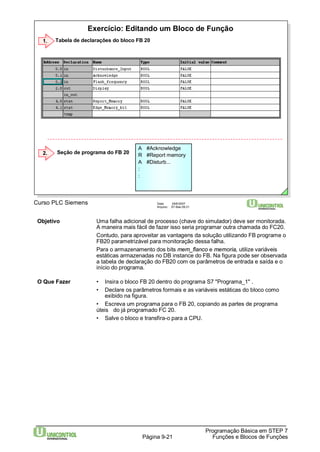 Exercício: Editando um Bloco de Função 
Programação Básica em STEP 7 
1. Tabela de declarações do bloco FB 20 
Curso PLC Siemens Data: 29/6/2007 
Arquivo: S7-Bas-09.21 
Página 9-21 Funções e Blocos de Funções 
Seção de programa do FB 20 
A #Acknowledge 
R #Report memory 
A #Disturb... 
:: 
2. 
Objetivo Uma falha adicional de processo (chave do simulador) deve ser monitorada. 
A maneira mais fácil de fazer isso seria programar outra chamada do FC20. 
Contudo, para aproveitar as vantagens da solução utilizando FB programe o 
FB20 parametrizável para monitoração dessa falha. 
Para o armazenamento dos bits mem_flanco e memoria, utilize variáveis 
estáticas armazenadas no DB instance do FB. Na figura pode ser observada 
a tabela de declaração do FB20 com os parâmetros de entrada e saída e o 
início do programa. 
O Que Fazer • Insira o bloco FB 20 dentro do programa S7 "Programa_1" . 
• Declare os parâmetros formais e as variáveis estáticas do bloco como 
exibido na figura. 
• Escreva um programa para o FB 20, copiando as partes de programa 
úteis do já programado FC 20. 
• Salve o bloco e transfira-o para a CPU. 
 