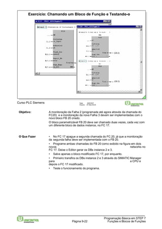 Exercício: Chamando um Bloco de Função e Testando-o 
Curso PLC Siemens Data: 29/6/2007 
Arquivo: S7-Bas-09.22 
(Q5.2) 
(Q5.3) 
Objetivo: A monitoração da Falha 2 (programada até agora através da chamada do 
FC20) e a monitoração da nova Falha 3 devem ser implementadas com o 
novo bloco FB 20 criado. 
O bloco parametrizável FB 20 deve ser chamado duas vezes, cada vez com 
um diferente bloco de dados instance, no FC 17. 
O Que Fazer • No FC 17 apague a segunda chamada do FC 20, já que a monitoração 
da segunda falha deve ser implementada com o FB 20. 
• Programe ambas chamadas do FB 20 como exibido na figura em dois 
novos networks no 
FC 17. Deixe o Editor gerar os DBs instance 2 e 3. 
• Salve apenas o bloco modificado FC 17, por enquanto. 
• Primeiro transfira os DBs instance 2 e 3 através do SIMATICManager 
para a CPU e 
depois o FC 17 modificado. 
• Teste o funcionamento do programa. 
Programação Básica em STEP 7 
Página 9-22 Funções e Blocos de Funções 
 