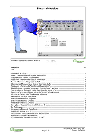 Procura de Defeitos 
Curso PLC Siemens – Módulo Básico Data: 29/6/2007 
Arquivo: S7-Bas-10.1 
Conteúdo Pá 
gina 
Categorias de Erros ....…...................................................................................................................... 2 
STEP7 – Ferramentas de Análise, Panorâmica ................................................................................... 3 
Diagnóstico do Sistema – Panorâmica ................................................................................................. 4 
Acessando a Ferramenta "Module Information“ ................................................................................... 5 
Module Information: "Diagnostic Buffer" ............................................................................................... 6 
Interpretando Mensagens de Erro no Diagnostic Buffer ....................................................................... 7 
Acessando a Ferramenta "Monitor/Modify Variables“ ...……............................................................... 8 
Estabelecendo Pontos de Trigger para "Monitor/Modify Variable" ...................................................... 9 
Abertura de uma Tabela de Variáveis e Conexão com a CPU ............................................................ 10 
Testando (Depurando) Blocos utilizando "Monitor" (Block Status) ...................................................... 11 
Informação Exibida com "Block Debug > Monitor“ .........….................................................................. 12 
Exibindo os Dados de Referência ........................................................................................................ 13 
Exibindo a Estrutura do Programa ....................................................................................................... 14 
Exibindo a Referência Cruzada ............................................................................................................ 15 
Filtrando a Referência Cruzada ........................................................................................................... 16 
Correção de Blocos Utilizando a Referência Cruzada ......................................................................... 17 
Go To Location ....………….................................................................................................................. 18 
Localizar nos Dados de Referência ...................................................................................................... 19 
Atribuições de I, Q, M, T, C .................................................................................................................. 20 
Símbolos não Utilizados / Endereços sem Símbolos ......................................................................... 21 
Modificando Saídas no Estado Stop .................................................................................................. 22 
Sobrescrevendo Variáveis utilizando “Force“ ...................................................................................... 23 
Programação Básica em STEP 7 
Página 10-1 Procura de Defeitos 
 