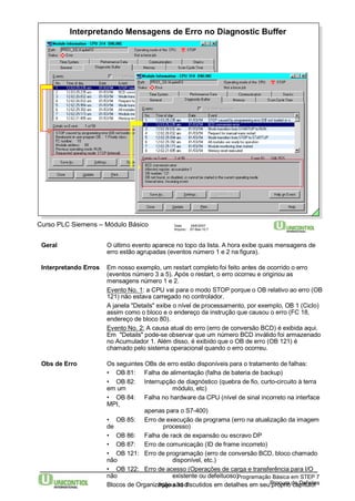 Interpretando Mensagens de Erro no Diagnostic Buffer 
Curso PLC Siemens – Módulo Básico Data: 29/6/2007 
Arquivo: S7-Bas-10.7 
Geral O último evento aparece no topo da lista. A hora exibe quais mensagens de 
erro estão agrupadas (eventos número 1 e 2 na figura). 
Interpretando Erros Em nosso exemplo, um restart completo foi feito antes de ocorrido o erro 
(eventos número 3 a 5). Após o restart, o erro ocorreu e originou as 
mensagens número 1 e 2. 
Evento No. 1: a CPU vai para o modo STOP porque o OB relativo ao erro (OB 
121) não estava carregado no controlador. 
A janela "Details" exibe o nível de processamento, por exemplo, OB 1 (Ciclo) 
assim como o bloco e o endereço da instrução que causou o erro (FC 18, 
endereço de bloco 80). 
Evento No. 2: A causa atual do erro (erro de conversão BCD) é exibida aqui. 
Em "Details" pode-se observar que um número BCD inválido foi armazenado 
no Acumulador 1. Além disso, é exibido que o OB de erro (OB 121) é 
chamado pelo sistema operacional quando o erro ocorreu. 
Obs de Erro Os seguintes OBs de erro estão disponíveis para o tratamento de falhas: 
• OB 81: Falha de alimentação (falha de bateria de backup) 
• OB 82: Interrupção de diagnóstico (quebra de fio, curto-circuito à terra 
em um módulo, etc) 
• OB 84: Falha no hardware da CPU (nível de sinal incorreto na interface 
MPI, 
• OB 85: Erro de execução de programa (erro na atualização da imagem 
de processo) 
• OB 86: Falha de rack de expansão ou escravo DP 
• OB 87: Erro de comunicação (ID de frame incorreto) 
• OB 121: Erro de programação (erro de conversão BCD, bloco chamado 
não disponível, etc.) 
• OB 122: Erro de acesso (Operações de carga e transferência para I/O 
não existente ou defeituoso) 
Blocos de Organização são discutidos em detalhes em seu próprio capítulo! 
Programação Básica em STEP 7 
apenas para o S7-400) 
Página 10-7 Procura de Defeitos 
 