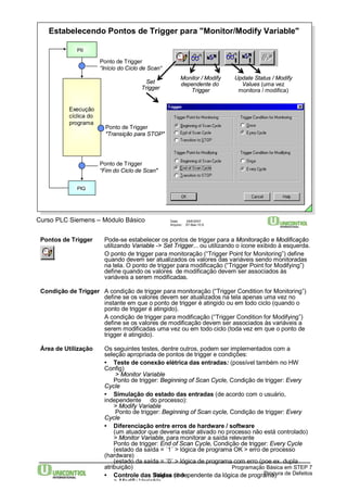 Estabelecendo Pontos de Trigger para "Monitor/Modify Variable" 
PII 
Ponto de Trigger 
"Transição para STOP" 
Curso PLC Siemens – Módulo Básico Data: 29/6/2007 
Pontos de Trigger Pode-se estabelecer os pontos de trigger para a Monitoração e Modificação 
utilizando Variable -> Set Trigger... ou utilizando o ícone exibido à esquerda. 
O ponto de trigger para monitoração (“Trigger Point for Monitoring”) define 
quando devem ser atualizados os valores das variáveis sendo monitoradas 
na tela. O ponto de trigger para modificação (“Trigger Point for Modifying”) 
define quando os valores de modificação devem ser associados às 
variáveis a serem modificadas. 
Condição de Trigger A condição de trigger para monitoração (“Trigger Condition for Monitoring”) 
define se os valores devem ser atualizados na tela apenas uma vez no 
instante em que o ponto de trigger é atingido ou em todo ciclo (quando o 
ponto de trigger é atingido). 
A condição de trigger para modificação (“Trigger Condition for Modifying”) 
define se os valores de modificação devem ser associados às variáveis a 
serem modificadas uma vez ou em todo ciclo (toda vez em que o ponto de 
trigger é atingido). 
Área de Utilização Os seguintes testes, dentre outros, podem ser implementados com a 
seleção apropriada de pontos de trigger e condições: 
• Teste de conexão elétrica das entradas: (possível também no HW 
Config) 
> Monitor Variable 
Ponto de trigger: Beginning of Scan Cycle, Condição de trigger: Every 
Cycle 
• Simulação do estado das entradas (de acordo com o usuário, 
independente do processo): 
> Modify Variable 
Ponto de trigger: Beginning of Scan cycle, Condição de trigger: Every 
Cycle 
• Diferenciação entre erros de hardware / software 
(um atuador que deveria estar ativado no processo não está controlado) 
> Monitor Variable, para monitorar a saída relevante 
Ponto de trigger: End of Scan Cycle, Condição de trigger: Every Cycle 
(estado da saída = ´1´ > lógica de programa OK > erro de processo 
Programação Básica em STEP 7 
Página 10-9 Procura de Defeitos 
(hardware) 
(estado da saída = ´0´ > lógica de programa com erro (poe ex. dupla 
atribuição) 
• Controle das Saídas (independente da lógica de programa) 
> Modify Variable 
Arquivo: S7-Bas-10.9 
Ponto de Trigger 
“Início do Ciclo de Scan“ 
Execução 
cíclica do 
programa 
PIQ 
Set 
Trigger 
Ponto de Trigger 
“Fimdo Ciclo de Scan" 
Monitor / Modify 
dependente do 
Trigger 
Update Status / Modify 
Values (uma vez 
monitora / modifica) 
 