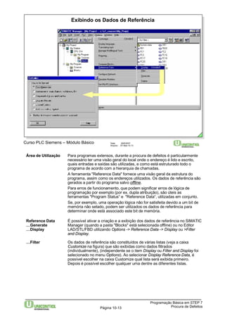 Exibindo os Dados de Referência 
Curso PLC Siemens – Módulo Básico Data: 29/6/2007 
Arquivo: S7-Bas-10.13 
Área de Utilização Para programas extensos, durante a procura de defeitos é particularmente 
necessário ter uma visão geral do local onde o endereço é lido e escrito, 
quais entradas e saídas são utilizadas, e como está estruturado todo o 
programa de acordo com a hierarquia de chamadas. 
A ferramenta "Reference Data" fornece uma visão geral da estrutura do 
programa, assim como os endereços utilizados. Os dados de referência são 
gerados a partir do programa salvo offline. 
Para erros de funcionamento, que podem significar erros de lógica de 
programação por exemplo (por ex. dupla atribuição), são úteis as 
ferramentas "Program Status“ e "Reference Data“, utilizadas em conjunto. 
Se, por exemplo, uma operação lógica não for satisfeita devido a um bit de 
memória não setado, podem ser utilizados os dados de referência para 
determinar onde está associado este bit de memória. 
Reference Data É possível ativar a criação e a exibição dos dados de referência no SIMATIC 
…Generate Manager (quando a pasta "Blocks" está selecionada offline) ou no Editor 
…Display LAD/STL/FBD utilizando Options -> Reference Data -> Display ou >Filter 
Programação Básica em STEP 7 
Página 10-13 Procura de Defeitos 
and Display. 
…Filter Os dados de referência são constituídos de várias listas (veja a caixa 
Customize na figura) que são exibidas como dados filtrados 
(individualmente), (independente se o item Display ou Filter and Display foi 
selecionado no menu Options). Ao selecionar Display Reference Data, é 
possível escolher na caixa Customize qual lista será exibida primeiro. 
Depois é possível escolher qualquer uma dentre as diferentes listas. 
 
