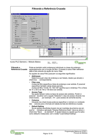 Filtrando a Referência Cruzada 
Curso PLC Siemens – Módulo Básico Data: 29/6/2007 
Arquivo: S7-Bas-10.16 
Filtrando a Pode-se também exibir endereços individuais ou áreas de endereço 
Referência Cruzada separadamente com a função de filtro. O acesso à caixa Filter reference 
data é feito através da opção de menu View. 
As opções da caixa Filtro possuem os seguintes significados: 
• Addresses 
Determina qual o tipo de endereço a ser listado, desde que ativado o 
A área de filtro especifica a faixa de endereço a ser exibida. É possível 
especificar também várias áreas parciais. 
A área de filtro "10-50; 70; 100-130" significa que o endereço 70 e a faixa 
Na opção default, todos os tipos de acesso são exibidos. Porém é 
possível escolher com a opção "Selection“ o tipo de acesso clicando nos 
check boxes; por exemplo –W – para acesso de somente-escrita. 
• Columns 
Clicando nos check boxes pode-se especificar o número e o conteúdo 
das colunas para o formato em tabela da lista de referência cruzada. 
• Default Setting 
Se as opções escolhidas tiverem de ser mantidas da próxima vez em 
que for iniciada a aplicação "Display Reference Data", deve-se ativar o 
check box "Save as standard". A opção básica ou aquela que foi salva 
como default é restaurada com o botão "Load Default Setting". 
Programação Básica em STEP 7 
check box correspondente. 
• Filter area 
de 10 a 50 e de 100 a 130 deve ser exibida. 
• Access Type 
Página 10-16 Procura de Defeitos 
 