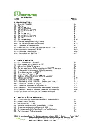 Índice Página 
1. A família SIMATIC S7 
1.1 – A família SIMATIC 1-2 
1.2 – S7-200 1-3 
1.3 – S7-200: Módulos 1-4 
1.4 – S7-200: Design da CPU 1-5 
1.5 – S7-300 1-6 
1.6 – S7-300: Módulos 1-7 
1.7 – S7-300: Design da CPU 1-8 
1.8 – S7-400 1-9 
1.9 – S7-400: Módulos 1-10 
1.10 – S7-400: Design da CPU (1ª parte) 1-11 
1.11 – S7-400: Design da CPU (2ª parte) 1-12 
1.12 – Terminais de Programação 1-13 
1.13 – Requisitos do PG / PC para Instalação do STEP 7 1-14 
1.14 – Instalando o software STEP 7 1-15 
1.15 – Resultado da Instalação 1-16 
1.16 – As ferramentas do STEP 7 1-17 
2. O SIMATIC MANAGER 
2.1 – Do Processo para o Projeto 2-2 
2.2 – Estrutura de um Projeto no STEP 7 2-3 
2.3 – Iniciando o SIMATIC Manager 2-4 
2.4 – Os Menus e Barras de Ferramentas do SIMATIC Manager 2-5 
2.5 – A Barra de Ferramentas no SIMATIC Manager 2-6 
2.6 – Criando um projeto no STEP 7 2-7 
2.7 – Inserindo um Programa S7 2-8 
2.8 – Exibição Offline / Online no SIMATIC Manager 2-9 
2.9 – Bibliotecas Standard 2-10 
2.10 – Sistema de Ajuda Geral do STEP 7 2-11 
2.11 – Sistema de Ajuda Sensível a Contexto do STEP 7 2-12 
2.12 – Exercício: Criando um projeto 2-13 
2.13 – Exercício: Inserindo um Programa S7 2-14 
2.14 – Exercício: Copiando um Bloco da Biblioteca Standard 2-15 
2.15 – Exercício: Reset da Memória da CPU e Warm Restart 2-16 
2.16 – Opções de Customização do SIMATIC Manager 2-17 
3. CONFIGURAÇÃO DE HARDWARE 
3.1 – Configuração do Hardware e Atribuição de Parâmetros 3-2 
3.2 – Inserindo uma Estação 3-3 
3.3 – Iniciando o HW Config 3-4 
3.4 – Gerando a Configuração de Hardware Prevista 3-5 
3.5 – Endereçamento dos módulos no S7-300 3-6 
3.6 – Endereçamento DI/DO em Configurações Multi-rack 3-7 
3.7 – Panorâmica do Endereçamento 3-8 
______________________________________________________________________________________ 
ÍNDICE da apostila do Curso PLC Siemens usando o software STEP 7 – Básico Página 1 de 7 
Este material foi desenvolvido pela empresa UNICONTROL Automação Ltda 
Rua Alexandre Dumas, 2220 – 3º andar – Chácara Sto Antônio – São Paulo - S.P. 
Fone: 55(11) 5185-4755 / Fax: 55(11) 5181-7839 
 