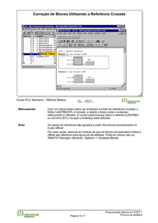 Correção de Blocos Utilizando a Referência Cruzada 
Curso PLC Siemens – Módulo Básico Data: 29/6/2007 
Arquivo: S7-Bas-10.17 
Manuseando Com um clique duplo sobre um endereço na lista de referência cruzada, o 
Editor LAD/FBD/STL é iniciado, e aberto o bloco onde o endereço 
selecionado é utilizado. O cursor posiciona-se sobre o network (LAD/FBD) 
ou na linha (STL) na qual o endereço está utilizado. 
Nota Os dados de referência são gerados a partir dos blocos armazenados no 
modo offline! 
Por essa razão, deve-se ter certeza de que os blocos armazenados online e 
offline são idênticos para aprocura de defeitos. Pode-se checar isso no 
SIMATIC Manager utilizando Options -> Compare Blocks. 
Programação Básica em STEP 7 
Página 10-17 Procura de Defeitos 
duas vezes 
 