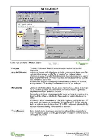 Programação Básica em STEP 7 
Go To Location 
Curso PLC Siemens – Módulo Básico Data: 29/6/2007 
Arquivo: S7-Bas-10.18 
Página 10-18 Procura de Defeitos 
1xdireito 
Função e Durante a procura de defeitos, eventualmente é apenas necessário 
determinar 
Área de Utilização onde um endereço está utilizado ou atribuído no programa. Neste caso, faz 
mais sentido chamar a função "Go to Location" ao invés da lista de 
referência cruzada. A função Go to Location é chamada diretamente a partir 
do Editor LAD/FBD/STL e fornece um extrato da lista de referência cruzada 
para o endereço específico. 
Ao selecionar a opção Overlapping Access to Memory Areas, os acessos 
word-por-word a um endereço também são exibidos, por exemplo. 
Manuseando Utilizando o botão direito do mouse, clique no endereço. A caixa de diálogo 
Go to Location aparece. Seus elementos possuem o mesmo significado 
daqueles contidos na referência cruzada. 
Se um elemento for de interesse particular ou se um local de programa tiver 
de ser exibido, utiliza-se o botão Go To para abrir o bloco indicado com o 
Editor. 
No exemplo acima interessa saber o lacal do programa onde a entrada I 0.2 
está sendo lida (acesso do tipo leitura - “Access Type R”). Após a seleção 
da linha, pode-se abrir diretamente o FC 16, NW 1 utilizando o botão Go To. 
Ao clicar no botão Starting Point, retorna-se ao início. 
Type of Access Como default, todos os acessos ao endereço são exibidos. Ao escolher a 
opção "Selection", pode-se exibir, por exemplo, acessos de somente escrita 
(atribuição, set, reset). 
 