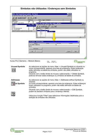 Símbolos não Utilizados / Endereços sem Símbolos 
Curso PLC Siemens – Módulo Básico Data: 29/6/2007 
Arquivo: S7-Bas-10.21 
Unused Symbols Ao selecionar as opções de menu View -> Unused Symbols ou clicando no 
ícone correspondente, aparece uma lista de endereços. Estes endereços 
estão definidos na tabela de símbolos, porém não estão utilizados no 
programa. 
Clicando com o botão direito do mouse e selecionando -> Delete Symbols, 
pode-se remover estes endereços ou símbolos da tabela de símbolos. 
Addresses Ao selecionar as opções de menu View -> Addresses without Symbols ou 
Programação Básica em STEP 7 
Página 10-21 Procura de Defeitos 
clicando 
without Symbols no ícone correspondente, aparece uma lista de endereços. Estes endereços 
foram utilizados no programa, porém não estão definidos na tabela de 
símbolos. 
Clicando com o botão direito do mouse e selecionando -> Edit Symbols, 
podem-se declarar símbolos para o endereço referido. 
Filter Utiliza-se a função "Filter" para selecionar informações detalhadas para a 
exibição de símbolos não utilizados. 
 