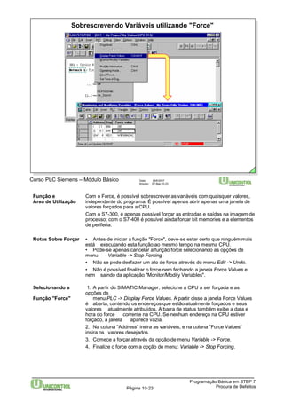 Sobrescrevendo Variáveis utilizando "Force" 
Função e Com o Force, é possível sobrescrever as variáveis com quaisquer valores, 
Área de Utilização independente do programa. É possível apenas abrir apenas uma janela de 
valores forçados para a CPU. 
Com o S7-300, é apenas possível forçar as entradas e saídas na imagem de 
processo; com o S7-400 é possível ainda forçar bit memories e a elementos 
de periferia. 
Notas Sobre Forçar • Antes de iniciar a função "Force", deve-se estar certo que ninguém mais 
está executando esta função ao mesmo tempo na mesma CPU. 
• Pode-se apenas cancelar a função force selecionando as opções de 
menu Variable -> Stop Forcing 
• Não se pode desfazer um ato de force através do menu Edit -> Undo. 
• Não é possível finalizar o force nem fechando a janela Force Values e 
nem saindo da aplicação "Monitor/Modify Variables". 
Selecionando a 1. A partir do SIMATIC Manager, selecione a CPU a ser forçada e as 
Programação Básica em STEP 7 
Curso PLC Siemens – Módulo Básico Data: 29/6/2007 
Arquivo: S7-Bas-10.23 
Página 10-23 Procura de Defeitos 
opções de 
Função "Force" menu PLC -> Display Force Values. A partir disso a janela Force Values 
é aberta, contendo os endereços que estão atualmente forçados e seus 
valores atualmente atribuídos. A barra de status também exibe a data e 
hora do force corrente na CPU. Se nenhum endereço na CPU estiver 
forçado, a janela aparece vazia. 
2. Na coluna "Address" insira as variáveis, e na coluna "Force Values" 
insira os valores desejados. 
3. Comece a forçar através da opção de menu Variable -> Force. 
4. Finalize o force com a opção de menu: Variable -> Stop Forcing. 
 