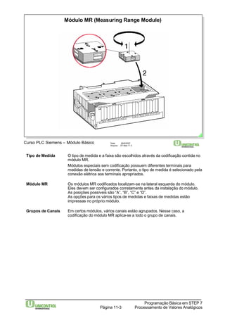 Módulo MR (Measuring Range Module) 
Curso PLC Siemens – Módulo Básico Data: 29/6/2007 
Arquivo: S7-Bas-11.3 
Tipo de Medida O tipo de medida e a faixa são escolhidos através da codificação contida no 
módulo MR. 
Módulos especiais sem codificação possuem diferentes terminais para 
medidas de tensão e corrente. Portanto, o tipo de medida é selecionado pela 
conexão elétrica aos terminais apropriados. 
Módulo MR Os módulos MR codificados localizam-se na lateral esquerda do módulo. 
Eles devem ser configurados corretamente antes da instalação do módulo. 
As posições possíveis são “A”, “B”, “C” e “D”. 
As opções para os vários tipos de medidas e faixas de medidas estão 
impressas no próprio módulo. 
Grupos de Canais Em certos módulos, vários canais estão agrupados. Nesse caso, a 
codificação do módulo MR aplica-se a todo o grupo de canais. 
Programação Básica em STEP 7 
Processamento Página 11-3 de Valores Analógicos 
 