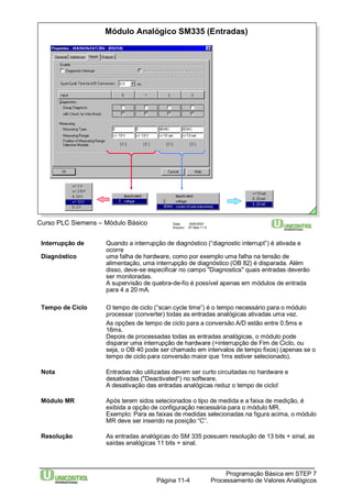 Módulo Analógico SM335 (Entradas) 
Curso PLC Siemens – Módulo Básico Data: 29/6/2007 
Arquivo: S7-Bas-11.4 
Interrupção de Quando a interrupção de diagnóstico (“diagnostic interrupt”) é ativada e 
Programação Básica em STEP 7 
Processamento Página 11-4 de Valores Analógicos 
ocorre 
Diagnóstico uma falha de hardware, como por exemplo uma falha na tensão de 
alimentação, uma interrupção de diagnóstico (OB 82) é disparada. Além 
disso, deve-se especificar no campo "Diagnostics" quais entradas deverão 
ser monitoradas. 
A supervisão de quebra-de-fio é possível apenas em módulos de entrada 
para 4 a 20 mA. 
Tempo de Ciclo O tempo de ciclo (“scan cycle time”) é o tempo necessário para o módulo 
processar (converter) todas as entradas analógicas ativadas uma vez. 
As opções de tempo de ciclo para a conversão A/D estão entre 0.5ms e 
16ms. 
Depois de processadas todas as entradas analógicas, o módulo pode 
disparar uma interrupção de hardware (=interrupção de Fim de Ciclo, ou 
seja, o OB 40 pode ser chamado em intervalos de tempo fixos) (apenas se o 
tempo de ciclo para conversão maior que 1ms estiver selecionado). 
Nota Entradas não utilizadas devem ser curto circuitadas no hardware e 
desativadas ("Deactivated“) no software. 
A desativação das entradas analógicas reduz o tempo de ciclo! 
Módulo MR Após terem sidos selecionados o tipo de medida e a faixa de medição, é 
exibida a opção de configuração necessária para o módulo MR. 
Exemplo: Para as faixas de medidas selecionadas na figura acima, o módulo 
MR deve ser inserido na posição “C”. 
Resolução As entradas analógicas do SM 335 possuem resolução de 13 bits + sinal, as 
saídas analógicas 11 bits + sinal. 
 