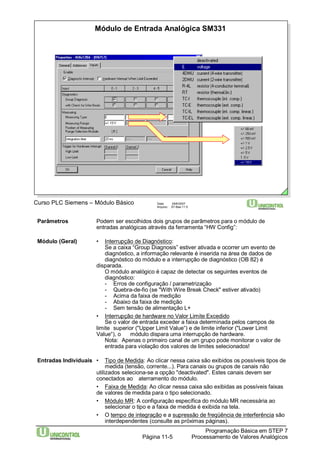 Módulo de Entrada Analógica SM331 
Curso PLC Siemens – Módulo Básico Data: 29/6/2007 
Arquivo: S7-Bas-11.5 
Parâmetros Podem ser escolhidos dois grupos de parâmetros para o módulo de 
entradas analógicas através da ferramenta “HW Config”: 
Se a caixa “Group Diagnosis” estiver ativada e ocorrer um evento de 
diagnóstico, a informação relevante é inserida na área de dados de 
diagnóstico do módulo e a interrupção de diagnóstico (OB 82) é 
Programação Básica em STEP 7 
Módulo (Geral) • Interrupção de Diagnóstico: 
Processamento Página 11-5 de Valores Analógicos 
disparada. 
O módulo analógico é capaz de detectar os seguintes eventos de 
diagnóstico: 
- Erros de configuração / parametrização 
- Quebra-de-fio (se "WithWire Break Check" estiver ativado) 
- Acima da faixa de medição 
- Abaixo da faixa de medição 
- Sem tensão de alimentação L+ 
• Interrupção de hardware no Valor Limite Excedido 
Se o valor de entrada exceder a faixa determinada pelos campos de 
limite superior ("Upper Limit Value“) e de limite inferior ("Lower Limit 
Value“), o módulo dispara uma interrupção de hardware. 
Nota: Apenas o primeiro canal de um grupo pode monitorar o valor de 
entrada para violação dos valores de limites selecionados! 
Entradas Individuais • Tipo de Medida: Ao clicar nessa caixa são exibidos os possíveis tipos de 
medida (tensão, corrente...). Para canais ou grupos de canais não 
utilizados seleciona-se a opção "deactivated". Estes canais devem ser 
conectados ao aterramento do módulo. 
• Faixa de Medida: Ao clicar nessa caixa são exibidas as possíveis faixas 
de valores de medida para o tipo selecionado. 
• Módulo MR: A configuração específica do módulo MR necessária ao 
selecionar o tipo e a faixa de medida é exibida na tela. 
• O tempo de integração e a supressão de freqüência de interferência são 
interdependentes (consulte as próximas páginas). 
 