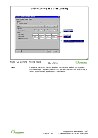 Módulo Analógico SM335 (Saídas) 
Curso PLC Siemens – Módulo Básico Data: 29/6/2007 
Arquivo: S7-Bas-11.6 
Nota Canais de saída não utilizados devem permanecer abertos no hardware 
(não devem ser curto-circuitados como no caso das entradas analógicas) e 
serem desativados (“deactivated”) no software. 
Programação Básica em STEP 7 
Processamento Página 11-6 de Valores Analógicos 
 