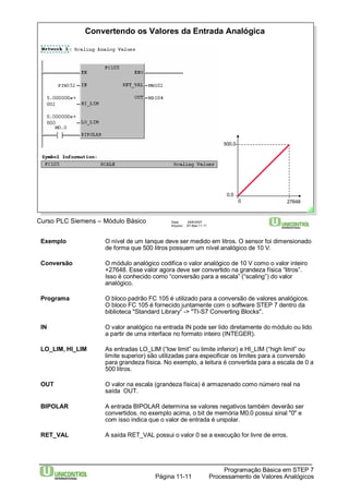 Convertendo os Valores da Entrada Analógica 
Curso PLC Siemens – Módulo Básico Data: 29/6/2007 
Arquivo: S7-Bas-11.11 
500,0 
0,0 
0 27648 
Exemplo O nível de um tanque deve ser medido em litros. O sensor foi dimensionado 
de forma que 500 litros possuem um nível analógico de 10 V. 
Conversão O módulo analógico codifica o valor analógico de 10 V como o valor inteiro 
+27648. Esse valor agora deve ser convertido na grandeza física “litros”. 
Isso é conhecido como “conversão para a escala” (“scaling”) do valor 
analógico. 
Programa O bloco padrão FC 105 é utilizado para a conversão de valores analógicos. 
O bloco FC 105 é fornecido juntamente com o software STEP 7 dentro da 
biblioteca "Standard Library“ -> "TI-S7 Converting Blocks". 
IN O valor analógico na entrada IN pode ser lido diretamente do módulo ou lido 
a partir de uma interface no formato inteiro (INTEGER). 
LO_LIM, HI_LIM As entradas LO_LIM (“low limit” ou limite inferior) e HI_LIM (“high limit” ou 
limite superior) são utilizadas para especificar os limites para a conversão 
para grandeza física. No exemplo, a leitura é convertida para a escala de 0 a 
500 litros. 
OUT O valor na escala (grandeza física) é armazenado como número real na 
Programação Básica em STEP 7 
Processamento Página 11-11 de Valores Analógicos 
saída OUT. 
BIPOLAR A entrada BIPOLAR determina se valores negativos também deverão ser 
convertidos. no exemplo acima, o bit de memória M0.0 possui sinal "0" e 
com isso indica que o valor de entrada é unipolar. 
RET_VAL A saída RET_VAL possui o valor 0 se a execução for livre de erros. 
 