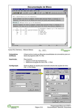 Documentação de Bloco 
Curso PLC Siemens – Módulo Básico Data: 29/6/2007 
Arquivo: S7-Bas-12.3 
Comentários A figura acima mostra as diferentes possibilidades de comentários para um 
de Blocos bloco de programa (OB, FC, FB). 
Imprimindo Para imprimir: 
• Clique no ícone da impressora ou 
• Selecione as opções de menu File --> Print. 
Configuração Pode-se alterar as opções para impressão através das opções de menu 
Programação Básica em STEP 7 
File --> Print Setup. 
Documentando, Página 12-3 Salvando, Arquivando 
 