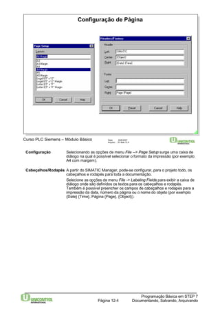 Configuração de Página 
Curso PLC Siemens – Módulo Básico Data: 29/6/2007 
Arquivo: S7-Bas-12.4 
Configuração Selecionando as opções de menu File --> Page Setup surge uma caixa de 
diálogo na qual é possível selecionar o formato da impressão (por exemplo 
A4 com margem). 
Cabeçalhos/Rodapés A partir do SIMATIC Manager, pode-se configurar, para o projeto todo, os 
cabeçalhos e rodapés para toda a documentação. 
Selecione as opções de menu File -> Labeling Fields para exibir a caixa de 
diálogo onde são definidos os textos para os cabeçalhos e rodapés. 
Também é possível preencher os campos de cabeçalhos e rodapés para a 
impressão da data, número da página ou o nome do objeto (por exemplo 
{Date} {Time}, Página {Page}, {Object}). 
Programação Básica em STEP 7 
Documentando, Página 12-4 Salvando, Arquivando 
 