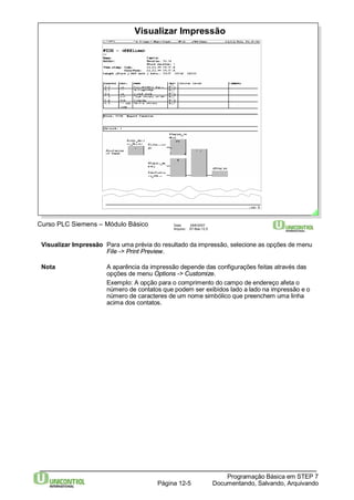 Visualizar Impressão 
Curso PLC Siemens – Módulo Básico Data: 29/6/2007 
Arquivo: S7-Bas-12.5 
Visualizar Impressão Para uma prévia do resultado da impressão, selecione as opções de menu 
Nota A aparência da impressão depende das configurações feitas através das 
opções de menu Options -> Customize. 
Exemplo: A opção para o comprimento do campo de endereço afeta o 
número de contatos que podem ser exibidos lado a lado na impressão e o 
número de caracteres de um nome simbólico que preenchem uma linha 
acima dos contatos. 
Programação Básica em STEP 7 
File -> Print Preview. 
Documentando, Página 12-5 Salvando, Arquivando 
 