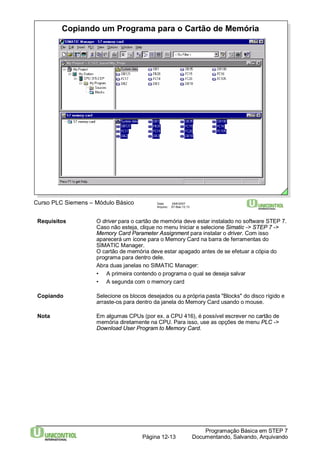 Copiando um Programa para o Cartão de Memória 
Curso PLC Siemens – Módulo Básico Data: 29/6/2007 
Arquivo: S7-Bas-12.13 
Requisitos O driver para o cartão de memória deve estar instalado no software STEP 7. 
Caso não esteja, clique no menu Iniciar e selecione Simatic -> STEP 7 -> 
Memory Card Parameter Assignment para instalar o driver. Com isso 
aparecerá um ícone para o Memory Card na barra de ferramentas do 
SIMATIC Manager. 
O cartão de memória deve estar apagado antes de se efetuar a cópia do 
programa para dentro dele. 
Abra duas janelas no SIMATIC Manager: 
• A primeira contendo o programa o qual se deseja salvar 
• A segunda com o memory card 
Copiando Selecione os blocos desejados ou a própria pasta "Blocks" do disco rígido e 
arraste-os para dentro da janela do Memory Card usando o mouse. 
Nota Em algumas CPUs (por ex. a CPU 416), é possível escrever no cartão de 
memória diretamente na CPU. Para isso, use as opções de menu PLC -> 
Download User Programto Memory Card. 
Programação Básica em STEP 7 
Documentando, Página 12-13 Salvando, Arquivando 
 