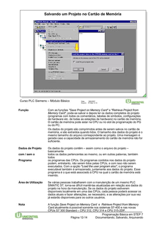 Salvando um Projeto no Cartão de Memória 
Curso PLC Siemens – Módulo Básico Data: 29/6/2007 
Arquivo: S7-Bas-12.14 
Função Com as funções "Save Project on Memory Card" e "Retrieve Project from 
Memory Card", pode-se salvar e depois ler os dados completos do projeto 
(programas com todos os comentários, tabelas de símbolos, configurações 
de hardware etc. de todas as estações de hardware) no cartão de memória. 
O cartão de memória pode estar na CPU ou no slot de programação do PG 
ou do PC. 
Os dados do projeto são comprimidos antes de serem salvos no cartão de 
memória, e são extraídos quando lidos. O tamanho dos dados do projeto é o 
mesmo tamanho do arquivo correspondente ao projeto. Uma mensagem é 
gerada caso a capacidade de armazenamento do cartão de memória não for 
suficiente. 
Dados de Projeto Os dados do projeto contêm – assim como o arquivo do projeto – 
Programação Básica em STEP 7 
Documentando, Página 12-14 Salvando, Arquivando 
basicamente 
com / sem o todos os dados pertencentes ao mesmo, ou em outras palavras, também 
todos 
Programa os programas das CPUs. Os programas contidos nos dados do projeto 
podem, entretanto, não serem lidos pelas CPUs, e com isso não serem 
executados. Com a opção "Load the user programalso", o programa 
executável também é armazenado, juntamente aos dados do projeto. Esse 
programa é o que está associado à CPU na qual o cartão de memória está 
inserido. 
Área de Utilização Se várias pessoas trabalharem com a manutenção de um mesmo PLC 
SIMATIC S7, torna-se difícil mantê-las atualizadas em relação aos dados do 
projeto na hora da manutenção. Se os dados do projeto estiverem 
disponíveis localmente em uma das CPUs, cada pessoa poderá acessar os 
dados atuais e fazer alterações, se necessário, e as alterações por sua vez 
já estarão disponíveis para os outros usuários. 
Nota A função Save Project on Memory Card e Retrieve Project fromMemory 
Card atualmente é possível somente nos sistemas S7-400 e nas novas 
CPUs S7 300 Standard – CPU 312, CPU 314 e CPU 315-2DP. 
 
