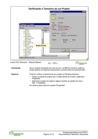 Verificando o Tamanho de um Projeto 
Botão Direito 
Curso PLC Siemens – Módulo Básico Data: 29/6/2007 
Arquivo: S7-Bas-12.15 
Introdução Se um projeto necessitar de mais do que 1.44 MB de memória, pode-se 
ainda salvá-lo em disquete arquivando-o (comprimindo-o) primeiramente. 
Explorer Pode-se verificar o tamanho de um projeto noWindows Explorer: 
• Clique na pasta do projeto com o botão direito do mouse e selecione 
Programação Básica em STEP 7 
Documentando, Página 12-15 Salvando, Arquivando 
Properties 
• Selecione a pasta do projeto e depois escolha as opções de menu 
File -> Properties. 
Em ambos casos abre-se a janela "Properties". 
 